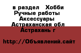  в раздел : Хобби. Ручные работы » Аксессуары . Астраханская обл.,Астрахань г.